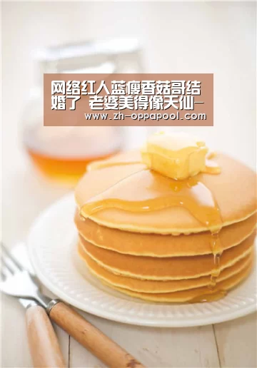 网络红人蓝瘦香菇哥结婚了 老婆美得像天仙-新葡京(图1) 新葡京